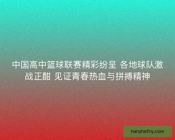 中国高中篮球联赛精彩纷呈 各地球队激战正酣 见证青春热血与拼搏精神